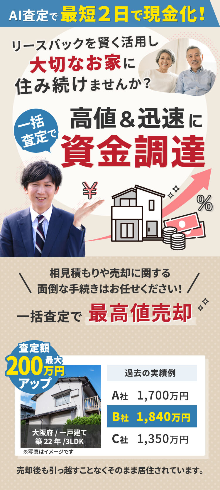 AI査定で最短2日で現金化! リースバックを賢く活用し 大切なお家に住み続けませんか?一括査定で 高値&迅速に高値&迅速に相見積もりや売却に関する 面倒な手続きはお任せください!一括査定で 最高値売却 査定額最大200万円アップ 大阪府/一戸建て 築22年/3LDK ※写真はイメージです 過去の実績例 A社 1,700万円 B社 1,840万円 C社 1,350万円 売却後も引っ越すことなくそのまま居住されています。